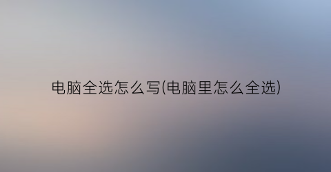 “电脑全选怎么写(电脑里怎么全选)