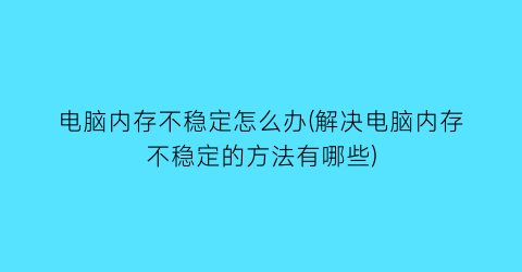 电脑内存不稳定怎么办(解决电脑内存不稳定的方法有哪些)