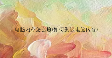 “电脑内存怎么删(如何删除电脑内存)