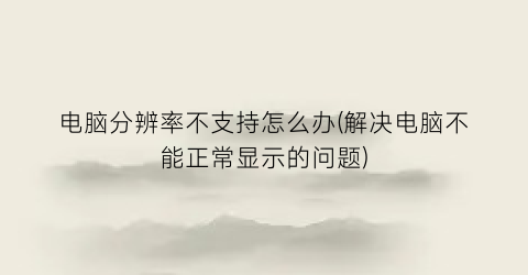 “电脑分辨率不支持怎么办(解决电脑不能正常显示的问题)