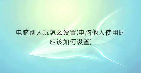 “电脑别人玩怎么设置(电脑他人使用时应该如何设置)