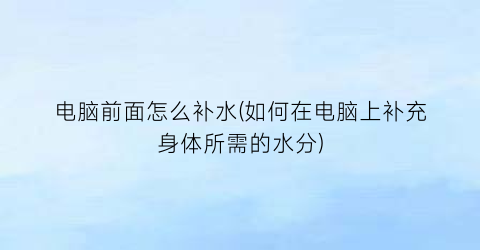 “电脑前面怎么补水(如何在电脑上补充身体所需的水分)