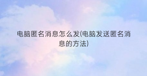 电脑匿名消息怎么发(电脑发送匿名消息的方法)