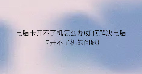 “电脑卡开不了机怎么办(如何解决电脑卡开不了机的问题)