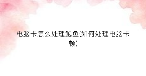 “电脑卡怎么处理鲍鱼(如何处理电脑卡顿)