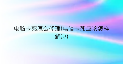 “电脑卡死怎么修理(电脑卡死应该怎样解决)