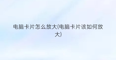 电脑卡片怎么放大(电脑卡片该如何放大)