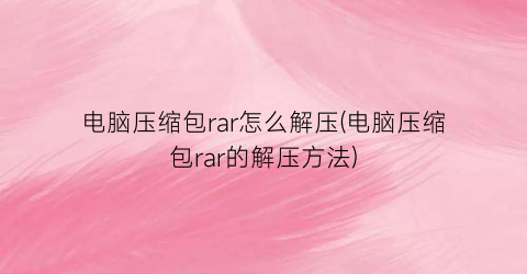 电脑压缩包rar怎么解压(电脑压缩包rar的解压方法)