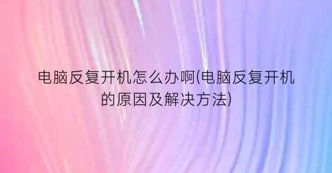 电脑反复开机怎么办啊(电脑反复开机的原因及解决方法)