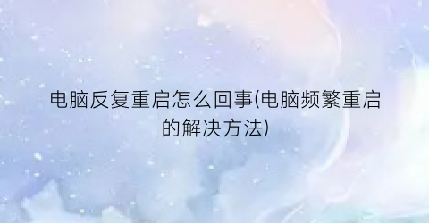 “电脑反复重启怎么回事(电脑频繁重启的解决方法)
