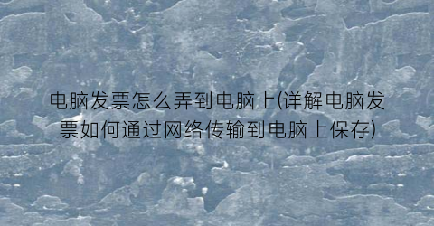 “电脑发票怎么弄到电脑上(详解电脑发票如何通过网络传输到电脑上保存)