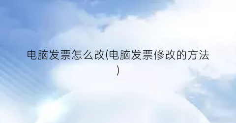 电脑发票怎么改(电脑发票修改的方法)