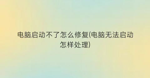 电脑启动不了怎么修复(电脑无法启动怎样处理)