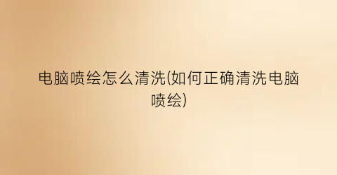 电脑喷绘怎么清洗(如何正确清洗电脑喷绘)