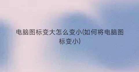 电脑图标变大怎么变小(如何将电脑图标变小)