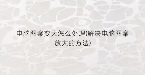 “电脑图案变大怎么处理(解决电脑图案放大的方法)