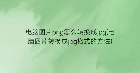 电脑图片png怎么转换成jpg(电脑图片转换成jpg格式的方法)