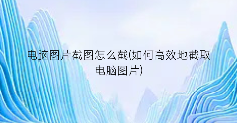 电脑图片截图怎么截(如何高效地截取电脑图片)