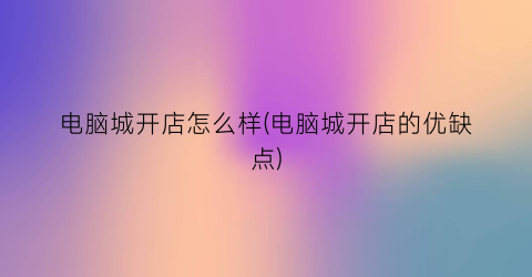 “电脑城开店怎么样(电脑城开店的优缺点)