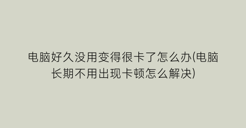 电脑好久没用变得很卡了怎么办(电脑长期不用出现卡顿怎么解决)