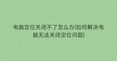 电脑定位关闭不了怎么办(如何解决电脑无法关闭定位问题)