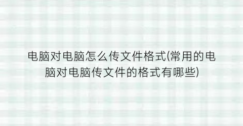 “电脑对电脑怎么传文件格式(常用的电脑对电脑传文件的格式有哪些)