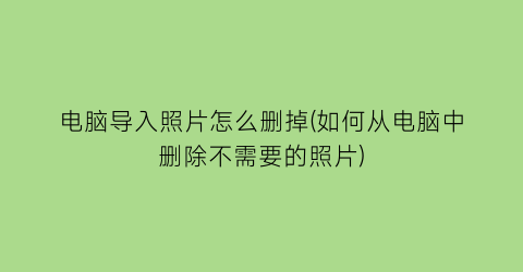 电脑导入照片怎么删掉(如何从电脑中删除不需要的照片)