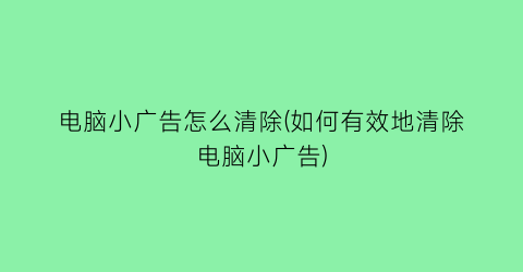 电脑小广告怎么清除(如何有效地清除电脑小广告)