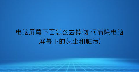 “电脑屏幕下面怎么去掉(如何清除电脑屏幕下的灰尘和脏污)