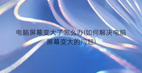 “电脑屏幕变大了怎么办(如何解决电脑屏幕变大的问题)