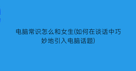 电脑常识怎么和女生(如何在谈话中巧妙地引入电脑话题)