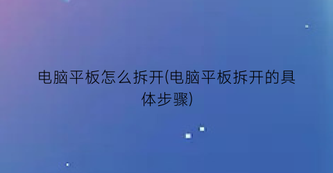 “电脑平板怎么拆开(电脑平板拆开的具体步骤)