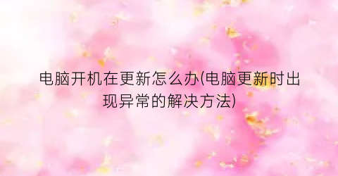 “电脑开机在更新怎么办(电脑更新时出现异常的解决方法)