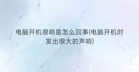 电脑开机很响是怎么回事(电脑开机时发出很大的声响)