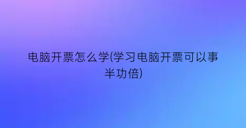 电脑开票怎么学(学习电脑开票可以事半功倍)