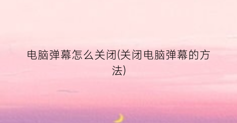 电脑弹幕怎么关闭(关闭电脑弹幕的方法)