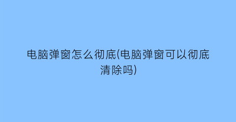 电脑弹窗怎么彻底(电脑弹窗可以彻底清除吗)