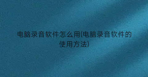 “电脑录音软件怎么用(电脑录音软件的使用方法)