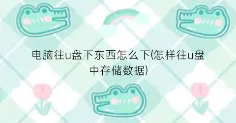 “电脑往u盘下东西怎么下(怎样往u盘中存储数据)