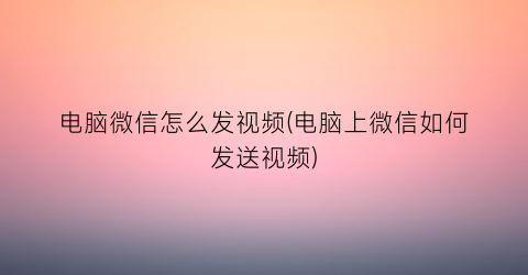 “电脑微信怎么发视频(电脑上微信如何发送视频)