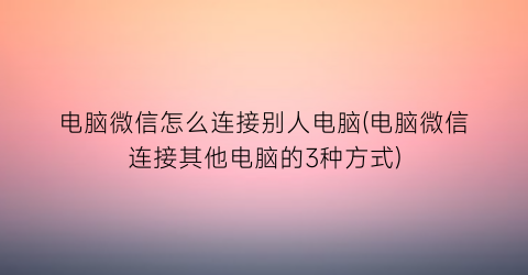 “电脑微信怎么连接别人电脑(电脑微信连接其他电脑的3种方式)