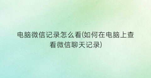 “电脑微信记录怎么看(如何在电脑上查看微信聊天记录)