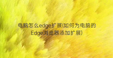 “电脑怎么edge扩展(如何为电脑的Edge浏览器添加扩展)