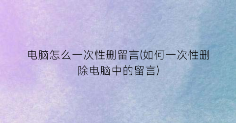 “电脑怎么一次性删留言(如何一次性删除电脑中的留言)