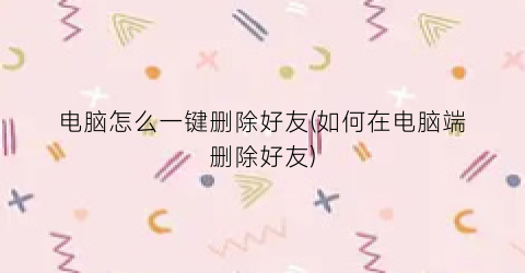 电脑怎么一键删除好友(如何在电脑端删除好友)