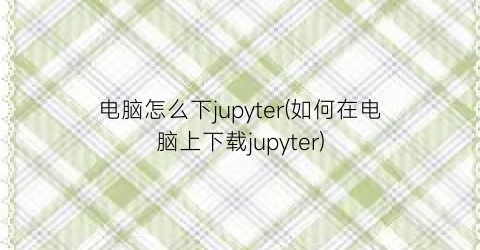 电脑怎么下jupyter(如何在电脑上下载jupyter)