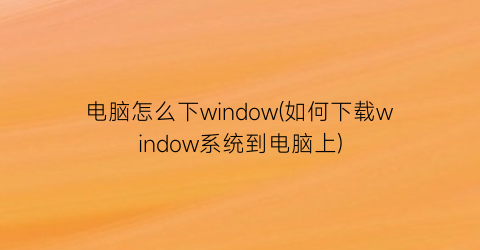 电脑怎么下window(如何下载window系统到电脑上)