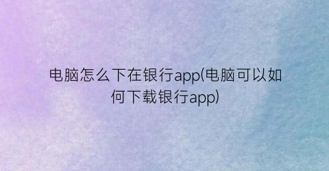 “电脑怎么下在银行app(电脑可以如何下载银行app)