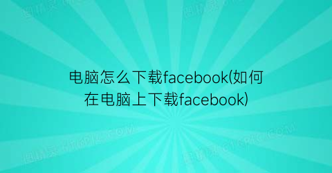 电脑怎么下载facebook(如何在电脑上下载facebook)