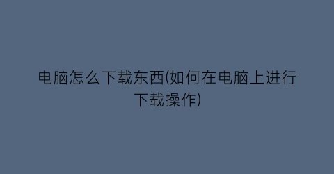 “电脑怎么下载东西(如何在电脑上进行下载操作)